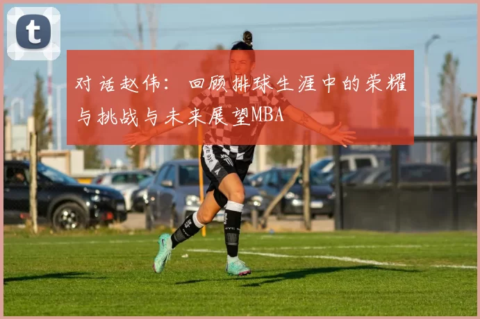 对话赵伟：回顾排球生涯中的荣耀与挑战与未来展望MBA