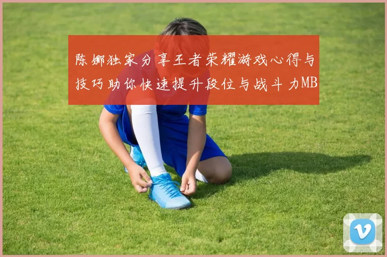 陈娜独家分享王者荣耀游戏心得与技巧助你快速提升段位与战斗力MBA