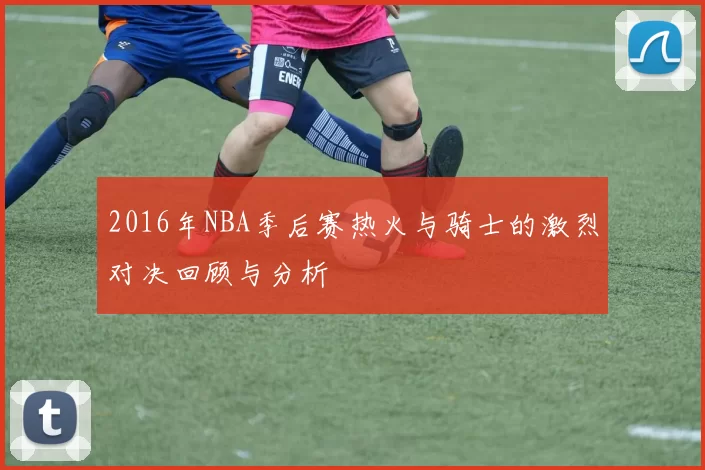 2016年NBA季后赛热火与骑士的激烈对决回顾与分析