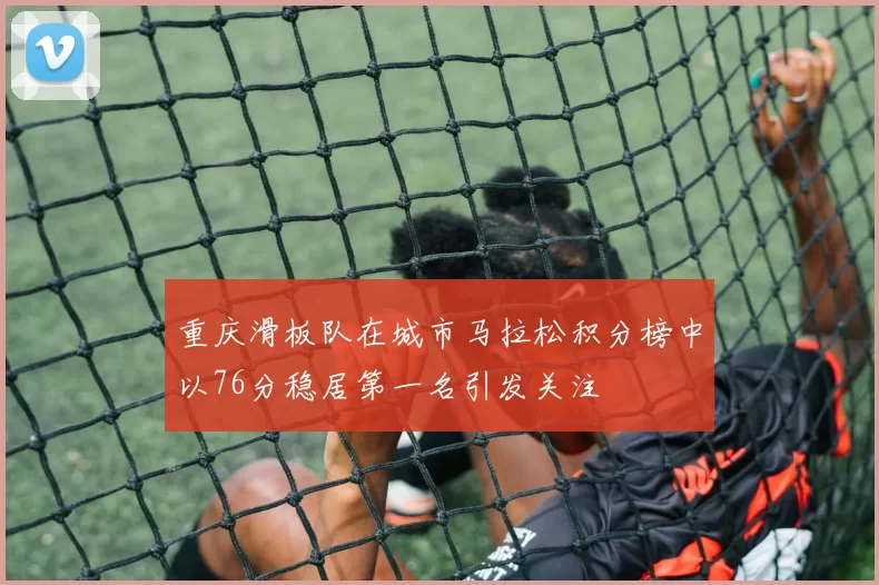 重庆滑板队在城市马拉松积分榜中以76分稳居第一名引发关注