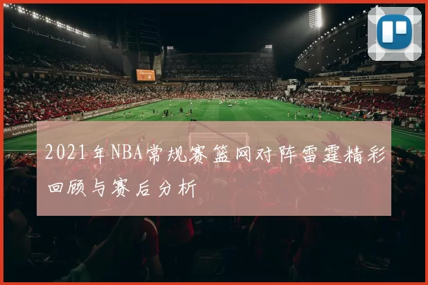 2021年NBA常规赛篮网对阵雷霆精彩回顾与赛后分析
