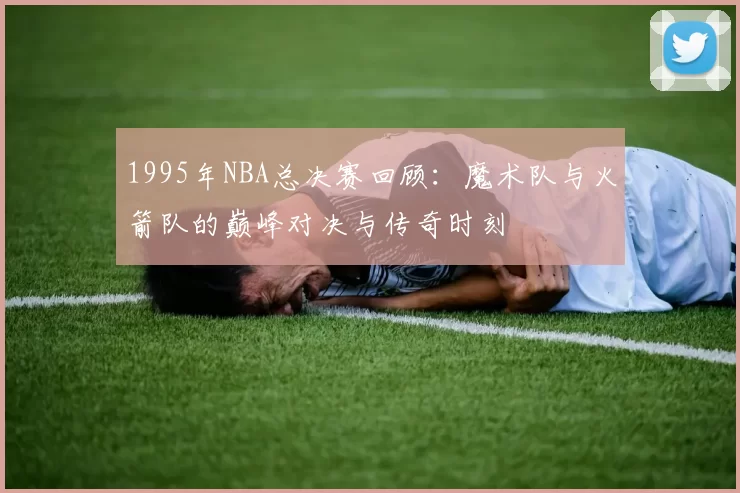 1995年NBA总决赛回顾：魔术队与火箭队的巅峰对决与传奇时刻