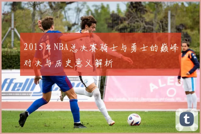 2015年NBA总决赛骑士与勇士的巅峰对决与历史意义解析