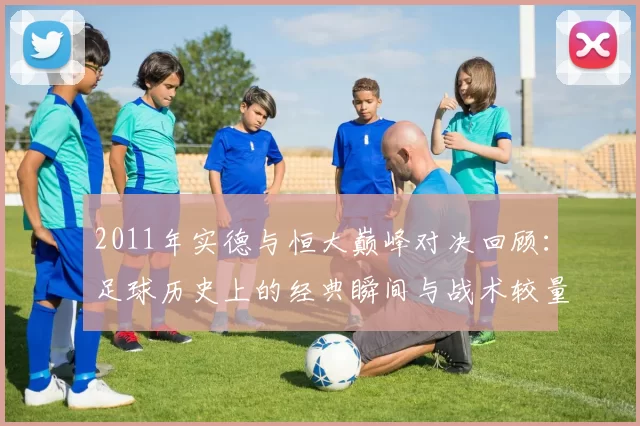 2011年实德与恒大巅峰对决回顾：足球历史上的经典瞬间与战术较量
