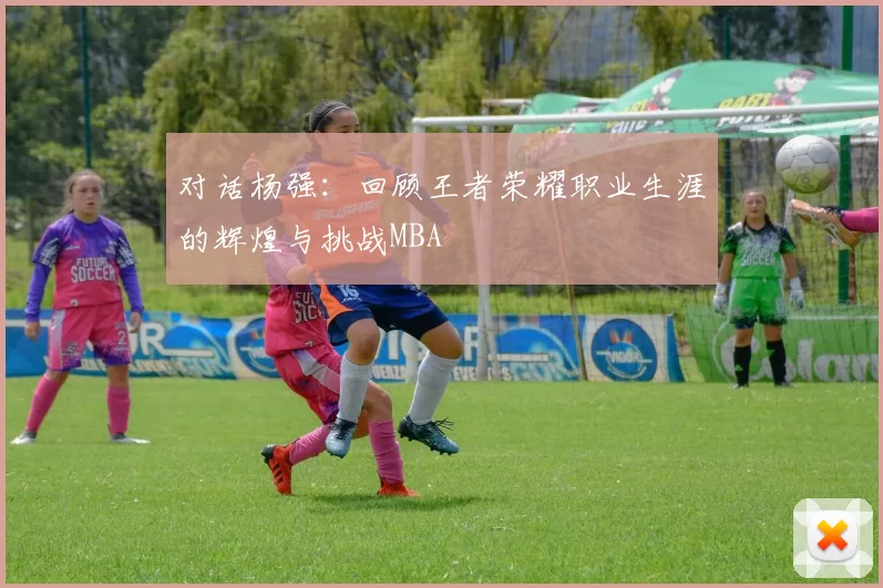 对话杨强：回顾王者荣耀职业生涯的辉煌与挑战MBA