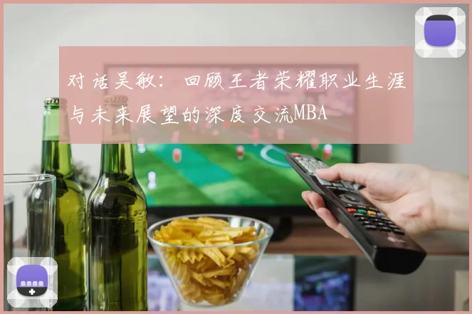 对话吴敏：回顾王者荣耀职业生涯与未来展望的深度交流MBA