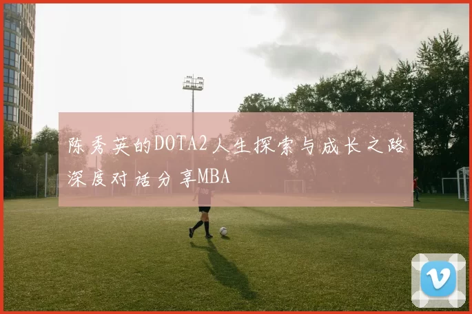 陈秀英的DOTA2人生探索与成长之路深度对话分享MBA