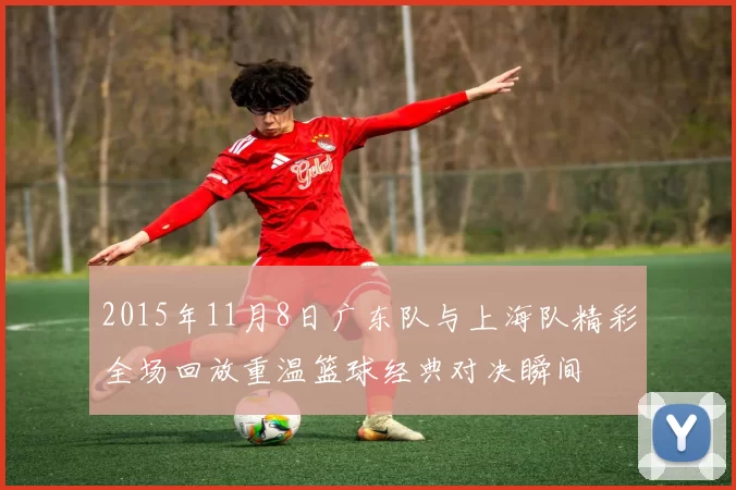 2015年11月8日广东队与上海队精彩全场回放重温篮球经典对决瞬间